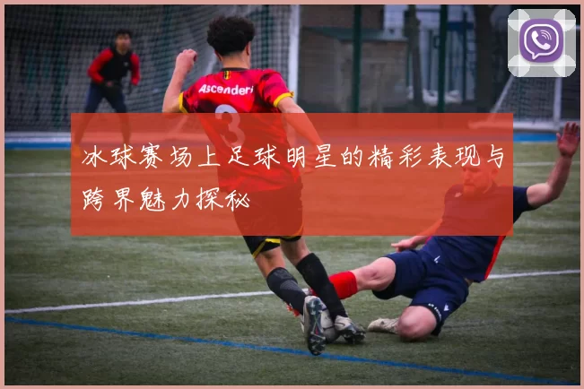 冰球赛场上足球明星的精彩表现与跨界魅力探秘