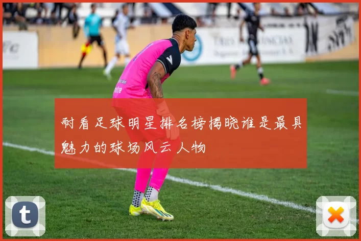 耐看足球明星排名榜揭晓谁是最具魅力的球场风云人物