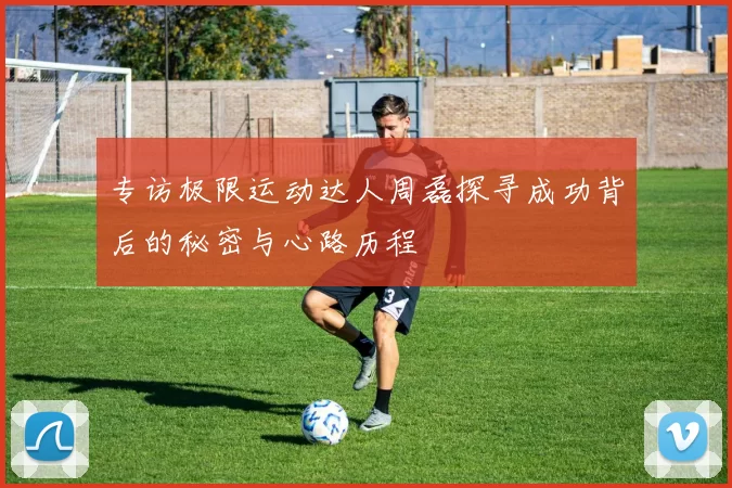 专访极限运动达人周磊探寻成功背后的秘密与心路历程
