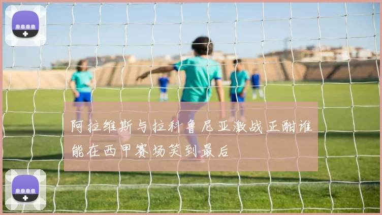 阿拉维斯与拉科鲁尼亚激战正酣谁能在西甲赛场笑到最后