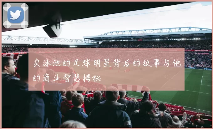卖泳池的足球明星背后的故事与他的商业智慧揭秘
