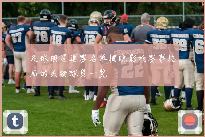 足球明星退赛名单揭晓影响赛事格局的关键球员一览