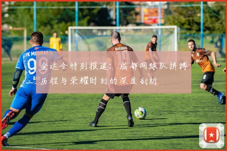 全运会特别报道：成都网球队拼搏历程与荣耀时刻的深度剖析