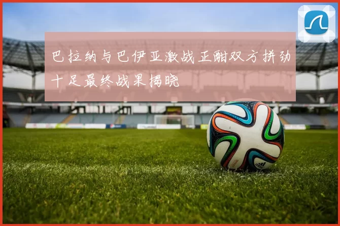 巴拉纳与巴伊亚激战正酣双方拼劲十足最终战果揭晓