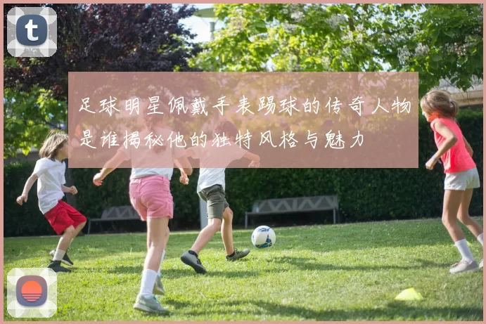 足球明星佩戴手表踢球的传奇人物是谁揭秘他的独特风格与魅力