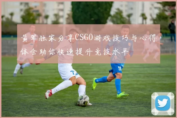 黄军独家分享CSGO游戏技巧与心得体会助你快速提升竞技水平