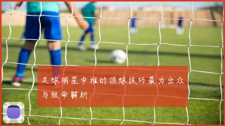 足球明星中谁的顶球技巧最为出众与致命解析