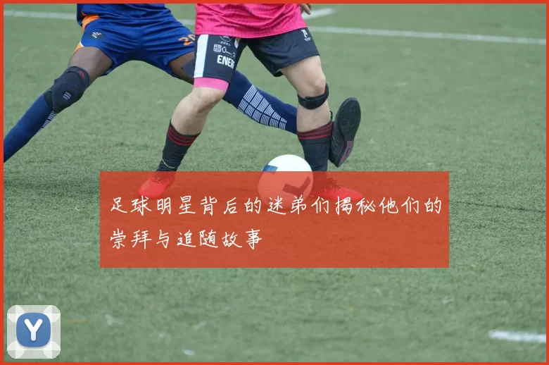 足球明星背后的迷弟们揭秘他们的崇拜与追随故事