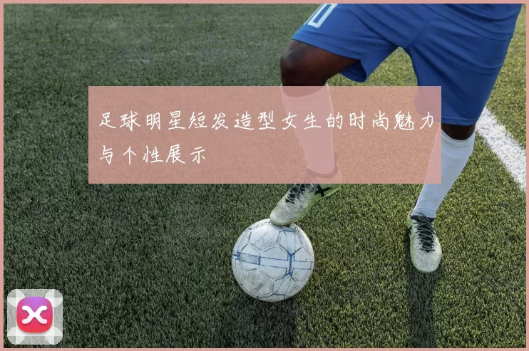 足球明星短发造型女生的时尚魅力与个性展示