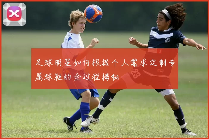 足球明星如何根据个人需求定制专属球鞋的全过程揭秘