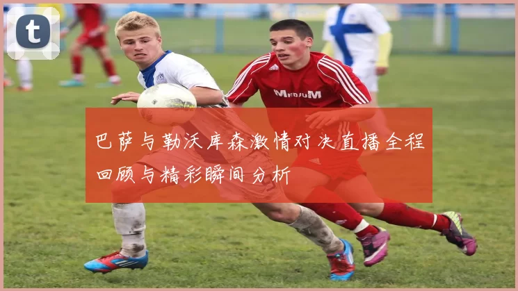 巴萨与勒沃库森激情对决直播全程回顾与精彩瞬间分析