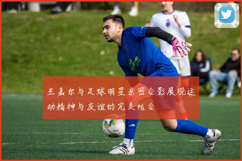 王嘉尔与足球明星亲密合影展现运动精神与友谊的完美结合