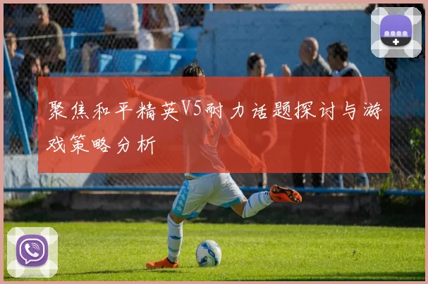 聚焦和平精英V5耐力话题探讨与游戏策略分析