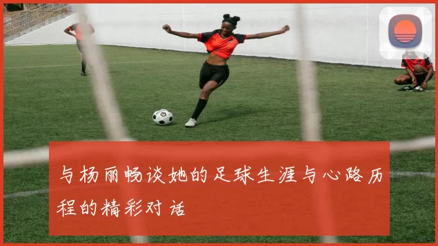 与杨丽畅谈她的足球生涯与心路历程的精彩对话