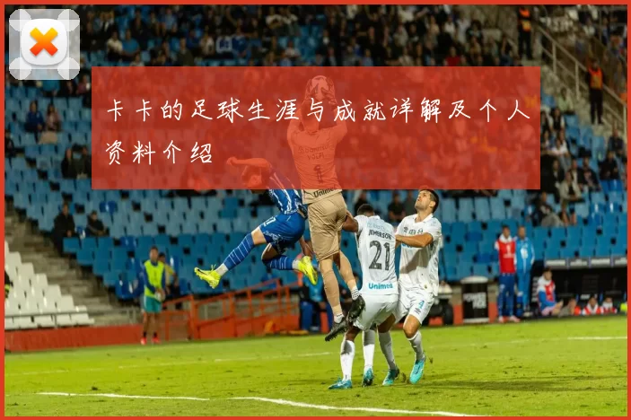 卡卡的足球生涯与成就详解及个人资料介绍