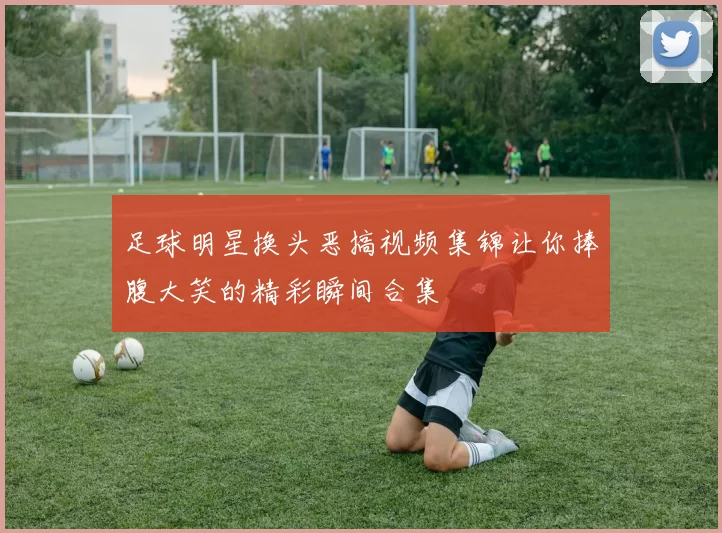 足球明星换头恶搞视频集锦让你捧腹大笑的精彩瞬间合集