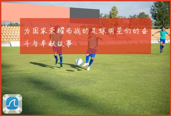 为国家荣耀而战的足球明星们的奋斗与奉献故事