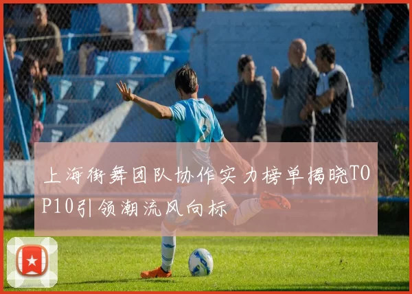 上海街舞团队协作实力榜单揭晓TOP10引领潮流风向标