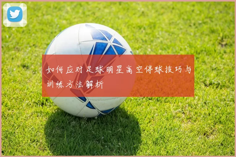 如何应对足球明星高空停球技巧与训练方法解析