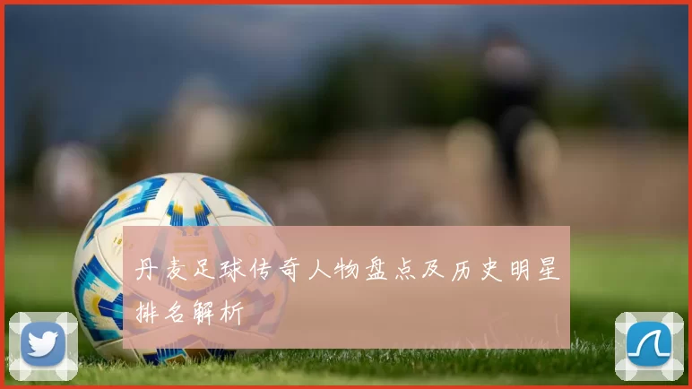 丹麦足球传奇人物盘点及历史明星排名解析