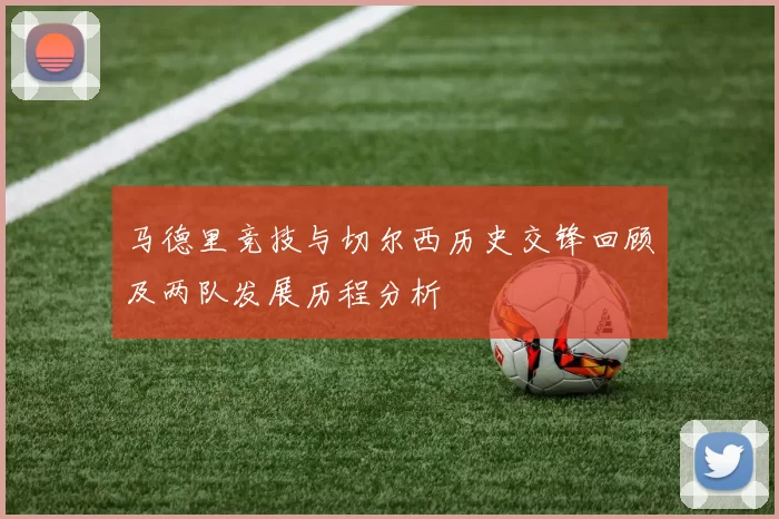 马德里竞技与切尔西历史交锋回顾及两队发展历程分析