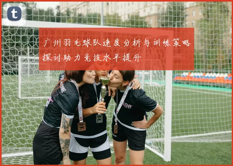 广州羽毛球队速度分析与训练策略探讨助力竞技水平提升