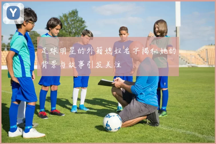 足球明星的外籍媳妇名字揭秘她的背景与故事引发关注