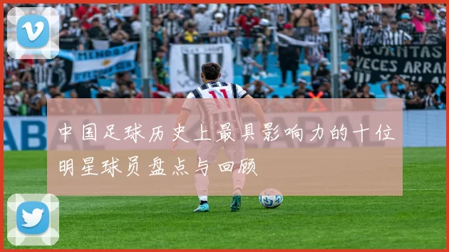 中国足球历史上最具影响力的十位明星球员盘点与回顾