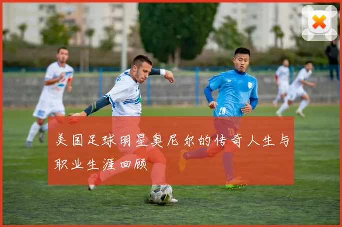 美国足球明星奥尼尔的传奇人生与职业生涯回顾