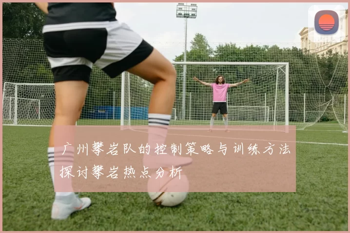 广州攀岩队的控制策略与训练方法探讨攀岩热点分析