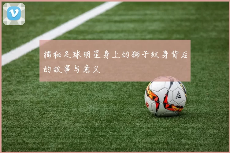 揭秘足球明星身上的狮子纹身背后的故事与意义