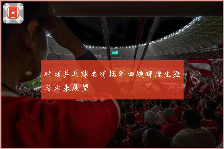 对话乒乓球名将杨军回顾辉煌生涯与未来展望