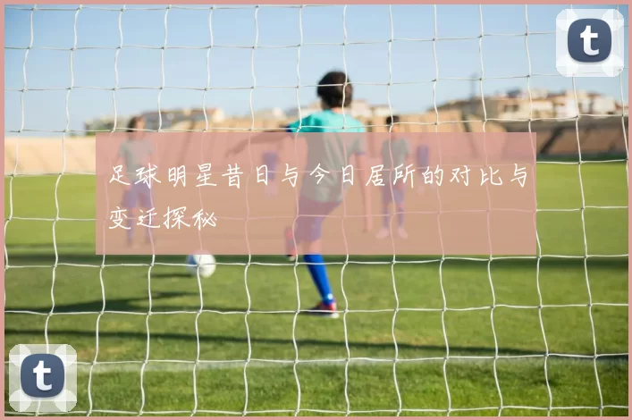 足球明星昔日与今日居所的对比与变迁探秘
