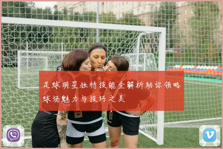 足球明星独特技能全解析助你领略球场魅力与技巧之美