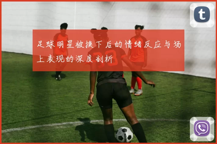 足球明星被换下后的情绪反应与场上表现的深度剖析