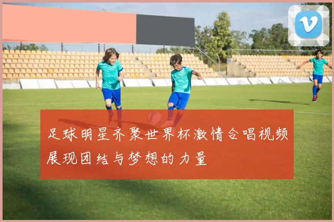 足球明星齐聚世界杯激情合唱视频展现团结与梦想的力量