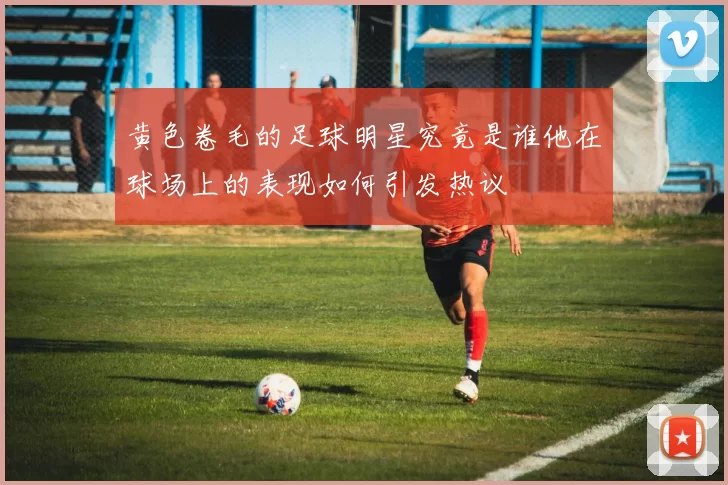 黄色卷毛的足球明星究竟是谁他在球场上的表现如何引发热议