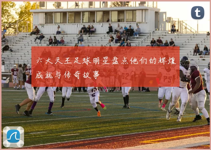 六大天王足球明星盘点他们的辉煌成就与传奇故事