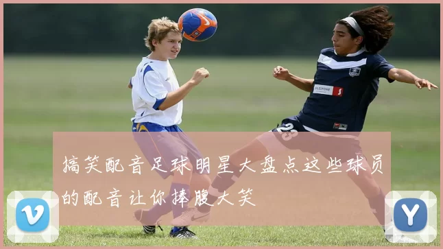 搞笑配音足球明星大盘点这些球员的配音让你捧腹大笑