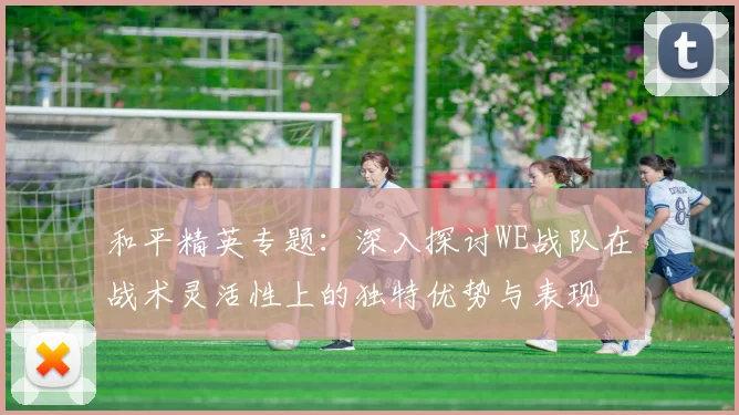 和平精英专题：深入探讨WE战队在战术灵活性上的独特优势与表现