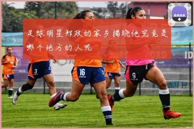 足球明星郑政的家乡揭晓他究竟是哪个地方的人呢