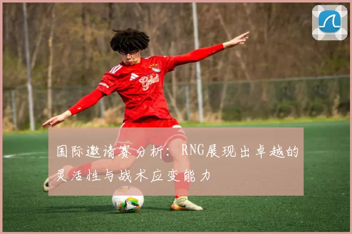 国际邀请赛分析：RNG展现出卓越的灵活性与战术应变能力