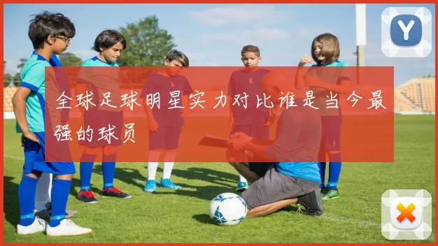 全球足球明星实力对比谁是当今最强的球员