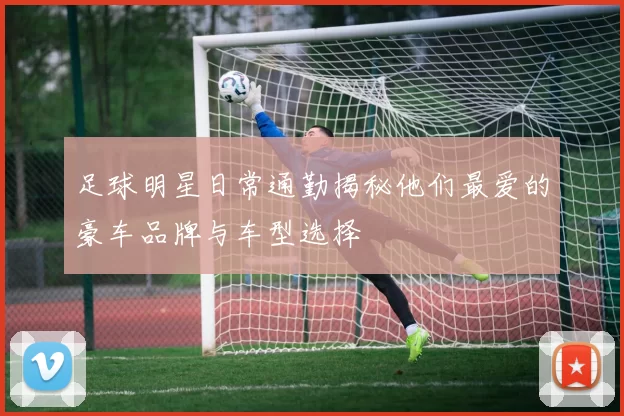 足球明星日常通勤揭秘他们最爱的豪车品牌与车型选择