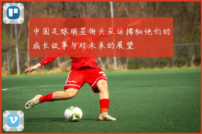 中国足球明星街头采访揭秘他们的成长故事与对未来的展望