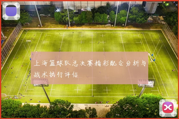 上海篮球队总决赛精彩配合分析与战术执行评估