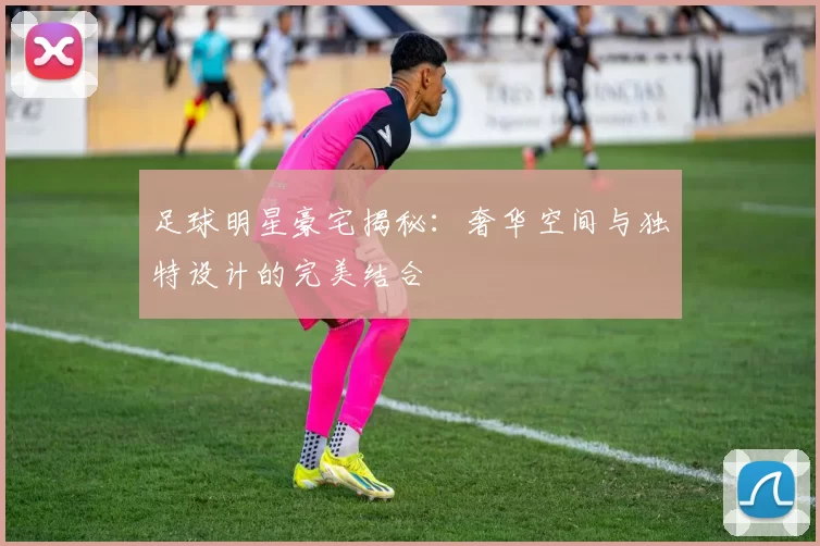 足球明星豪宅揭秘：奢华空间与独特设计的完美结合