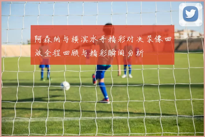 阿森纳与横滨水手精彩对决录像回放全程回顾与精彩瞬间分析