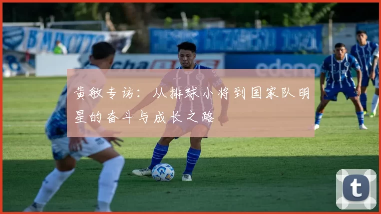 黄敏专访：从排球小将到国家队明星的奋斗与成长之路