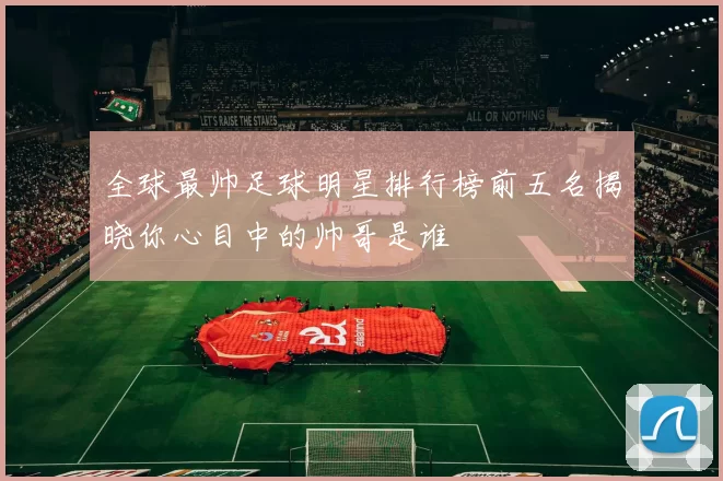 全球最帅足球明星排行榜前五名揭晓你心目中的帅哥是谁